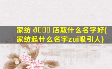 家纺 🐒 店取什么名字好(家纺起什么名字zui
吸引人)